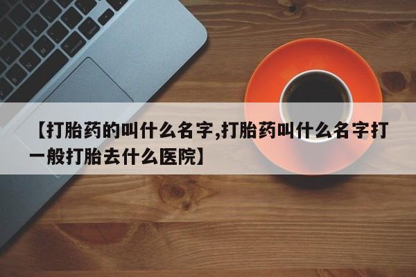 打胎药叫什么名字怎么购买【打胎药的叫什么名字,打胎药叫什么名字打一般打胎去什么医院】