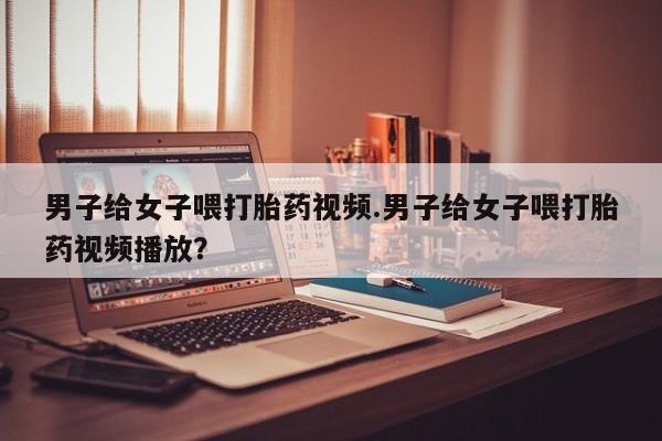 打胎药叫什么名字怎么购买男子给女子喂打胎药视频.男子给女子喂打胎药视频播放？
