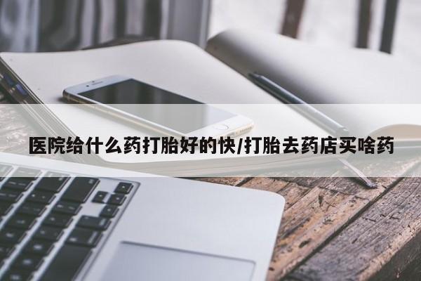打胎药叫什么名字怎么购买医院给什么药打胎好的快/打胎去药店买啥药