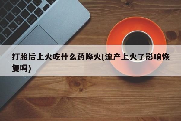 打胎药叫什么名字怎么购买打胎后上火吃什么药降火(流产上火了影响恢复吗)