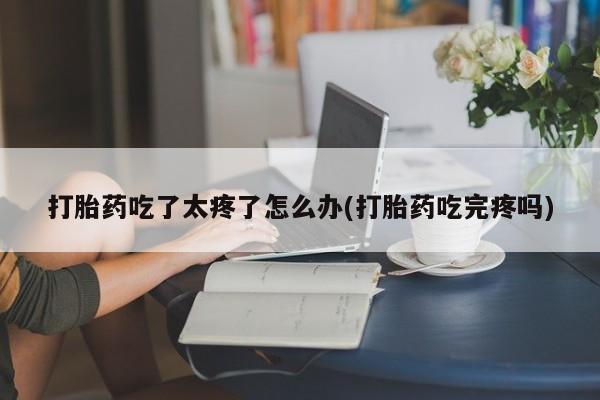 打胎药叫什么名字怎么购买打胎药吃了太疼了怎么办(打胎药吃完疼吗)