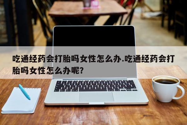 打胎药叫什么名字怎么购买吃通经药会打胎吗女性怎么办.吃通经药会打胎吗女性怎么办呢？