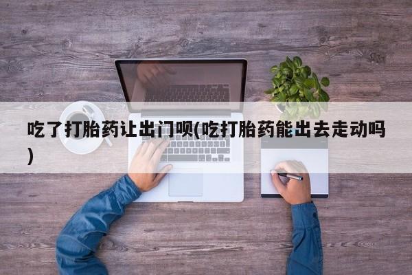 打胎药叫什么名字怎么购买吃了打胎药让出门呗(吃打胎药能出去走动吗)