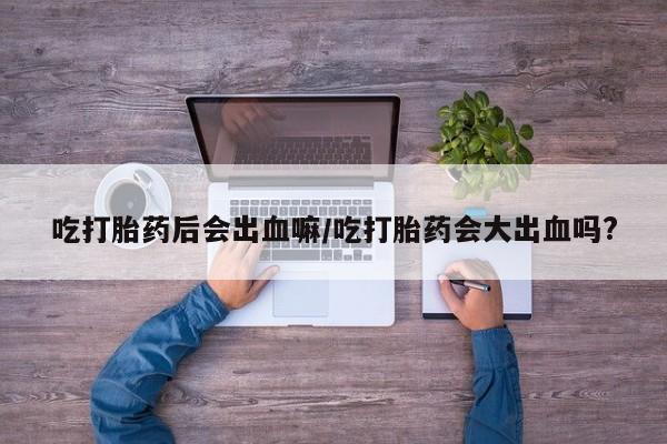打胎药叫什么名字怎么购买吃打胎药后会出血嘛/吃打胎药会大出血吗?