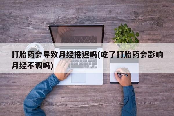 打胎药叫什么名字怎么购买打胎药会导致月经推迟吗(吃了打胎药会影响月经不调吗)