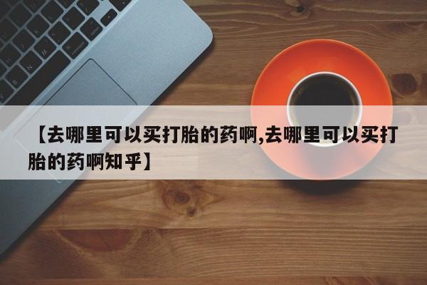 打胎药叫什么名字怎么购买【去哪里可以买打胎的药啊,去哪里可以买打胎的药啊知乎】