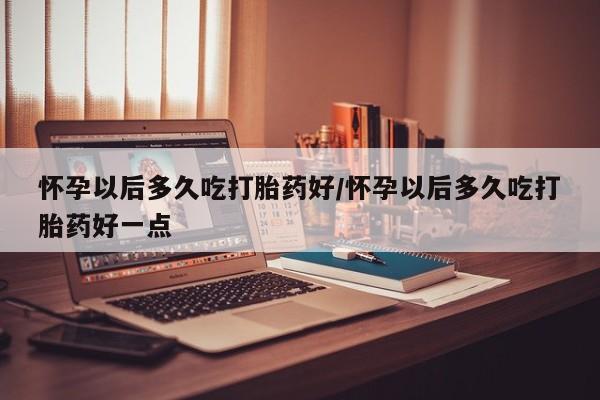 打胎药叫什么名字怎么购买怀孕以后多久吃打胎药好/怀孕以后多久吃打胎药好一点