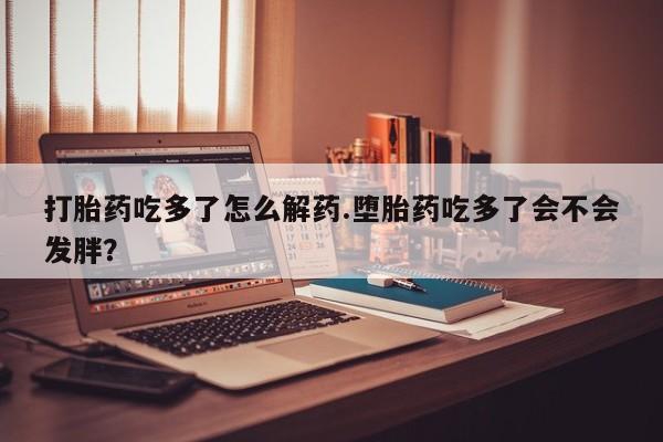 打胎药叫什么名字怎么购买打胎药吃多了怎么解药.堕胎药吃多了会不会发胖？