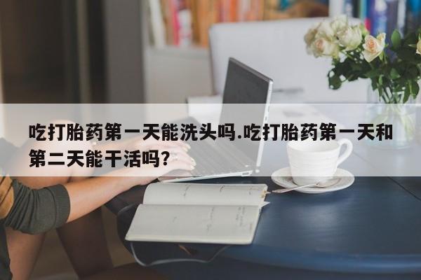 打胎药叫什么名字怎么购买吃打胎药第一天能洗头吗.吃打胎药第一天和第二天能干活吗？