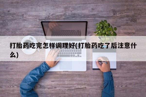 打胎药叫什么名字怎么购买打胎药吃完怎样调理好(打胎药吃了后注意什么)