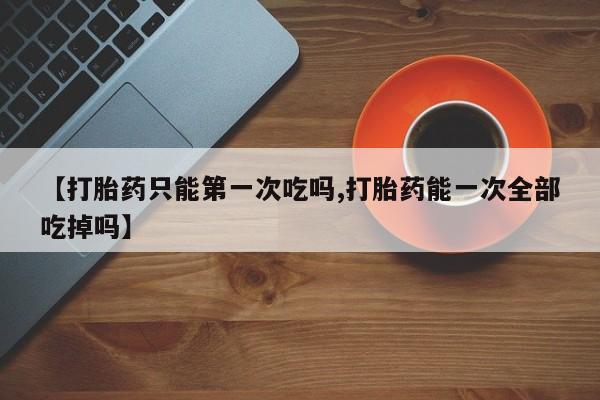 打胎药叫什么名字怎么购买【打胎药只能第一次吃吗,打胎药能一次全部吃掉吗】