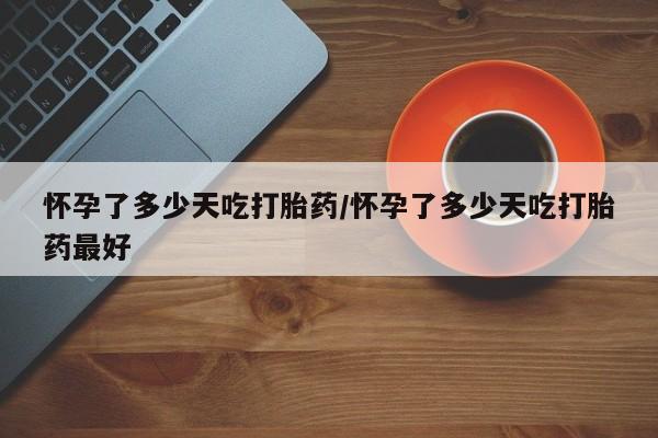 打胎药叫什么名字怎么购买怀孕了多少天吃打胎药/怀孕了多少天吃打胎药最好