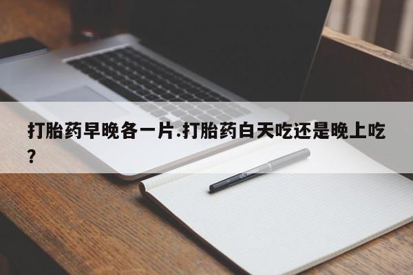 打胎药叫什么名字怎么购买打胎药早晚各一片.打胎药白天吃还是晚上吃？
