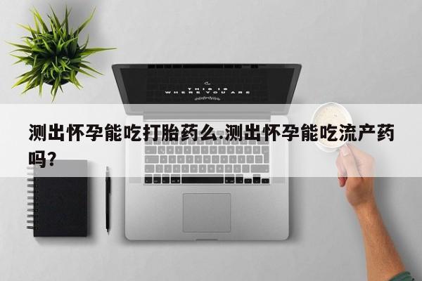 打胎药叫什么名字怎么购买测出怀孕能吃打胎药么.测出怀孕能吃流产药吗？