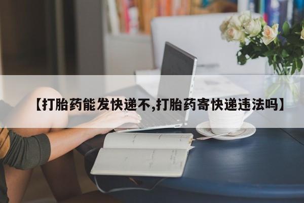 打胎药叫什么名字怎么购买【打胎药能发快递不,打胎药寄快递违法吗】
