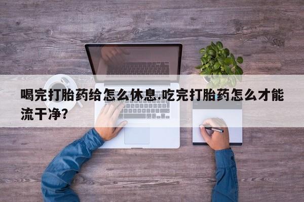 打胎药叫什么名字怎么购买喝完打胎药给怎么休息.吃完打胎药怎么才能流干净？