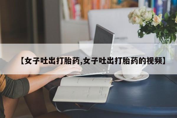 打胎药叫什么名字怎么购买【女子吐出打胎药,女子吐出打胎药的视频】