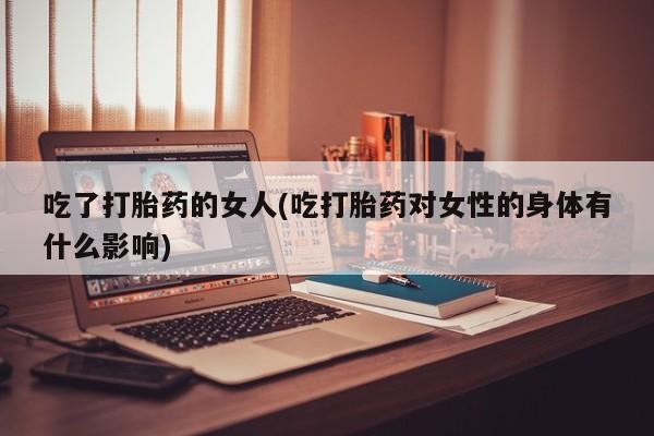 打胎药叫什么名字怎么购买吃了打胎药的女人(吃打胎药对女性的身体有什么影响)