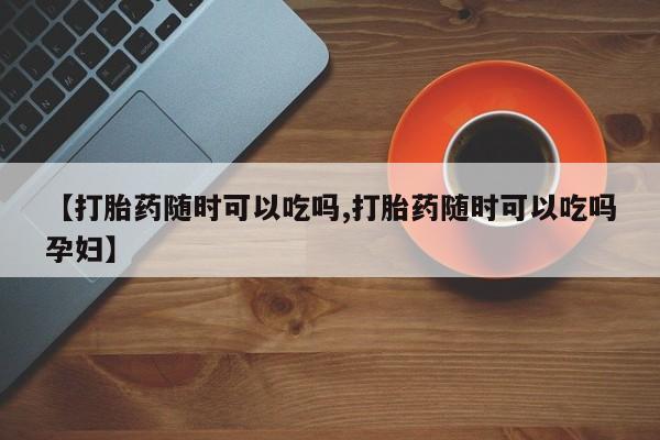 打胎药叫什么名字怎么购买【打胎药随时可以吃吗,打胎药随时可以吃吗孕妇】