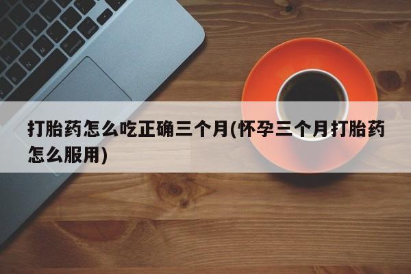 打胎药叫什么名字怎么购买打胎药怎么吃正确三个月(怀孕三个月打胎药怎么服用)