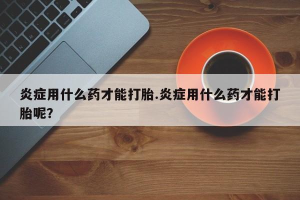 打胎药叫什么名字怎么购买炎症用什么药才能打胎.炎症用什么药才能打胎呢？
