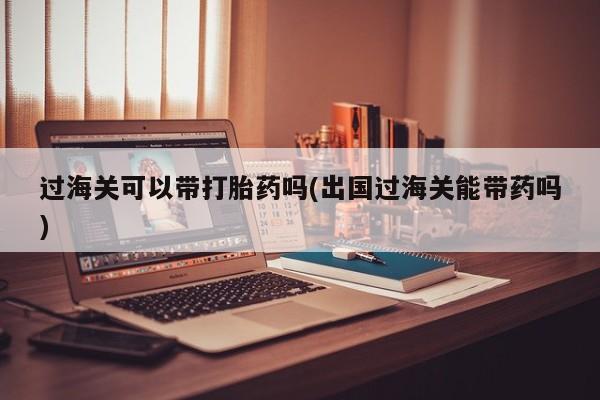打胎药叫什么名字怎么购买过海关可以带打胎药吗(出国过海关能带药吗)