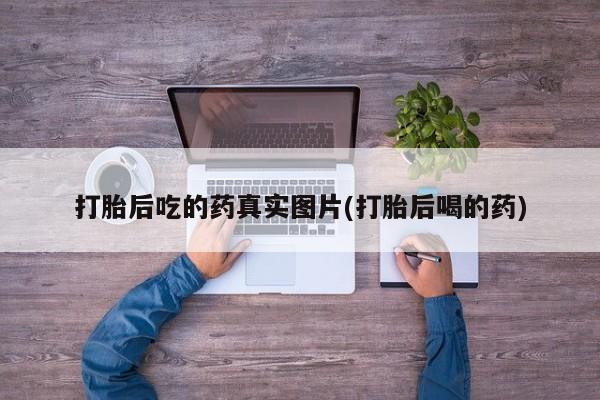 打胎药叫什么名字怎么购买打胎后吃的药真实图片(打胎后喝的药)