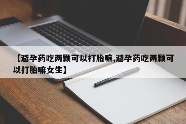 打胎药叫什么名字怎么购买【避孕药吃两颗可以打胎嘛,避孕药吃两颗可以打胎嘛女生】
