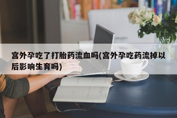打胎药叫什么名字怎么购买宫外孕吃了打胎药流血吗(宫外孕吃药流掉以后影响生育吗)