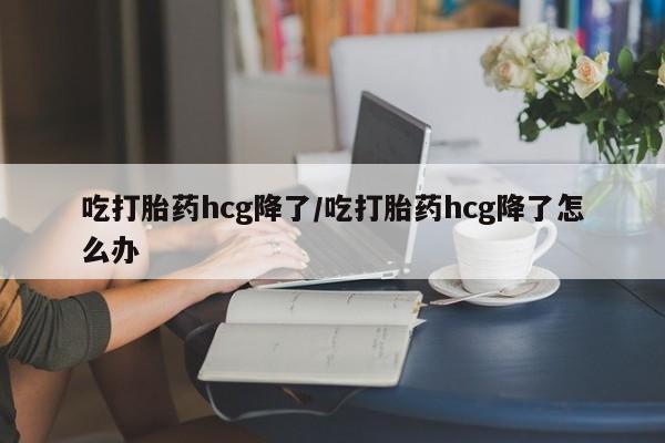 打胎药叫什么名字怎么购买吃打胎药hcg降了/吃打胎药hcg降了怎么办