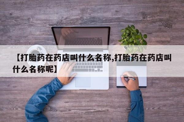 打胎药叫什么名字怎么购买【打胎药在药店叫什么名称,打胎药在药店叫什么名称呢】