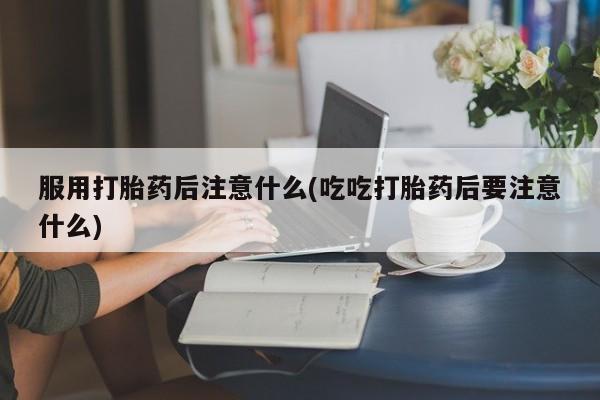 打胎药叫什么名字怎么购买服用打胎药后注意什么(吃吃打胎药后要注意什么)