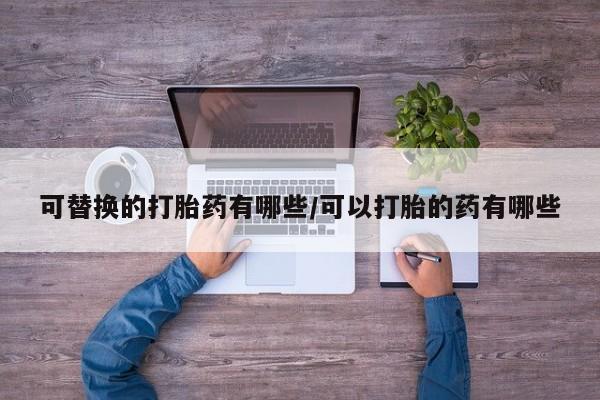 打胎药叫什么名字怎么购买可替换的打胎药有哪些/可以打胎的药有哪些