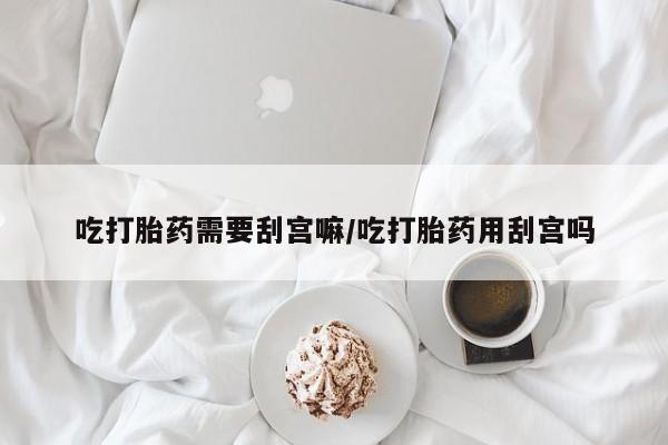 打胎药叫什么名字怎么购买吃打胎药需要刮宫嘛/吃打胎药用刮宫吗
