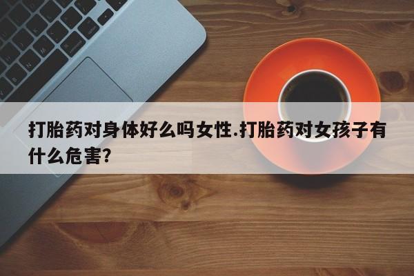 打胎药叫什么名字怎么购买打胎药对身体好么吗女性.打胎药对女孩子有什么危害？