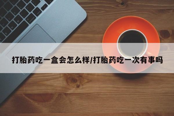 打胎药叫什么名字怎么购买打胎药吃一盒会怎么样/打胎药吃一次有事吗