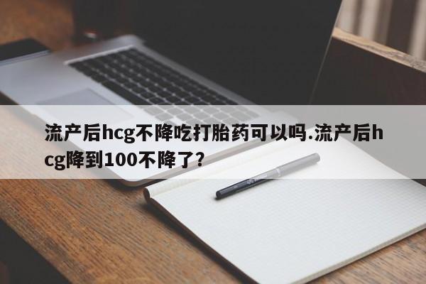 打胎药叫什么名字怎么购买流产后hcg不降吃打胎药可以吗.流产后hcg降到100不降了？