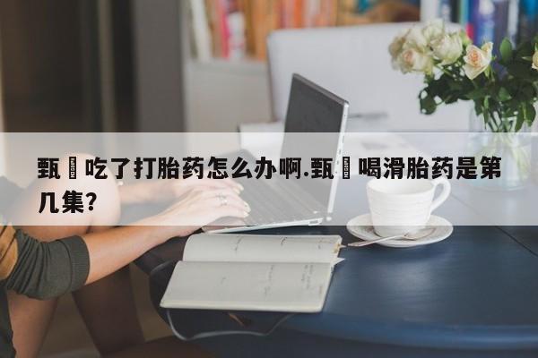 打胎药叫什么名字怎么购买甄嬛吃了打胎药怎么办啊.甄嬛喝滑胎药是第几集？