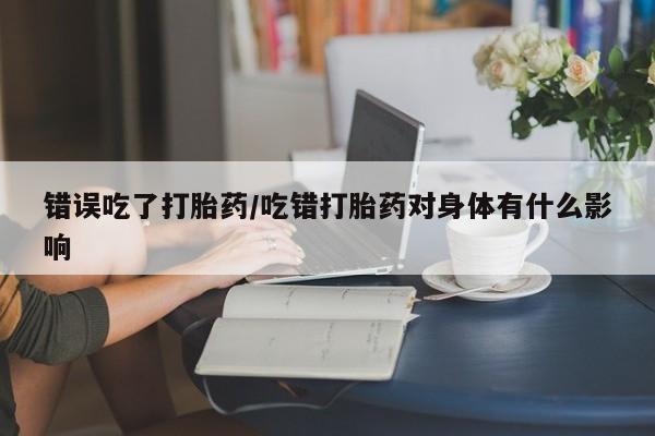 打胎药叫什么名字怎么购买错误吃了打胎药/吃错打胎药对身体有什么影响