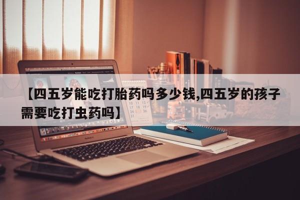 打胎药叫什么名字怎么购买【四五岁能吃打胎药吗多少钱,四五岁的孩子需要吃打虫药吗】