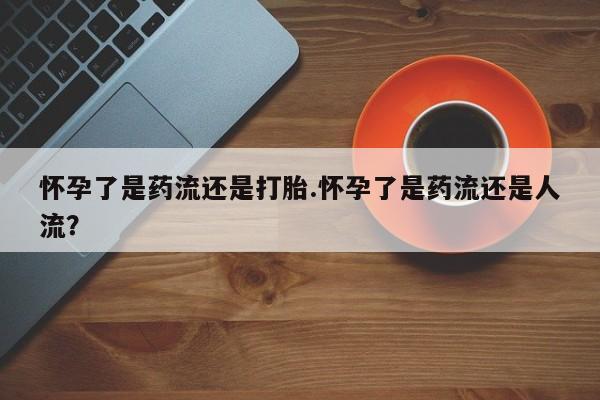 打胎药叫什么名字怎么购买怀孕了是药流还是打胎.怀孕了是药流还是人流？