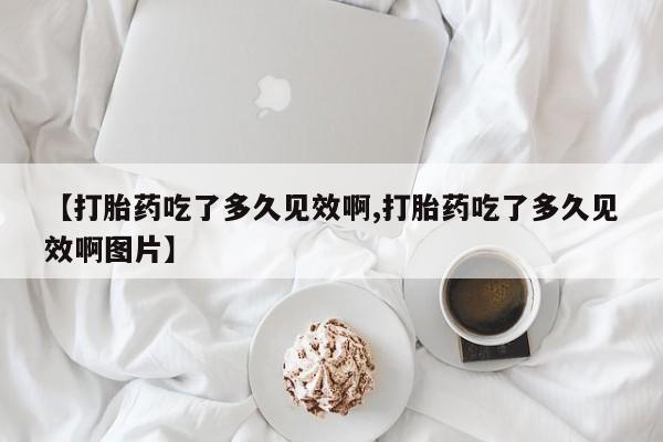 打胎药叫什么名字怎么购买【打胎药吃了多久见效啊,打胎药吃了多久见效啊图片】