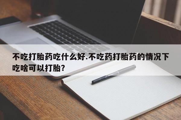 打胎药叫什么名字怎么购买不吃打胎药吃什么好.不吃药打胎药的情况下吃啥可以打胎？