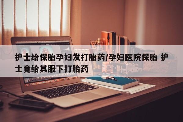打胎药叫什么名字怎么购买护士给保胎孕妇发打胎药/孕妇医院保胎 护士竟给其服下打胎药