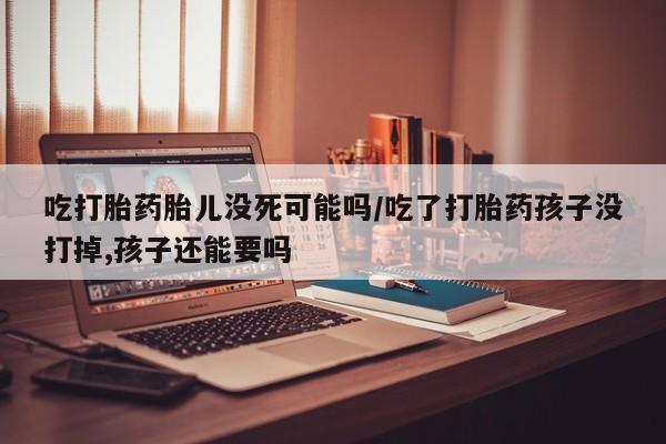 打胎药叫什么名字怎么购买吃打胎药胎儿没死可能吗/吃了打胎药孩子没打掉,孩子还能要吗