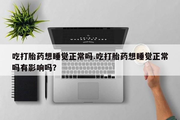 打胎药叫什么名字怎么购买吃打胎药想睡觉正常吗.吃打胎药想睡觉正常吗有影响吗？
