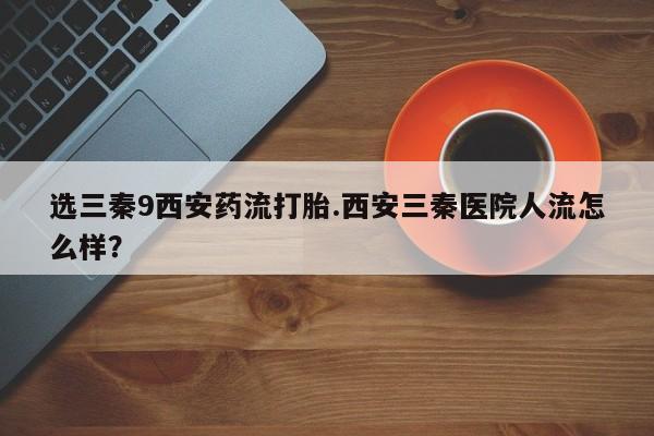 打胎药叫什么名字怎么购买选三秦9西安药流打胎.西安三秦医院人流怎么样？