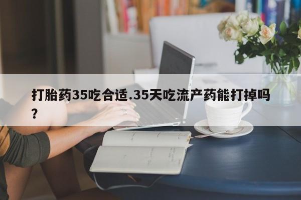 打胎药叫什么名字怎么购买打胎药35吃合适.35天吃流产药能打掉吗？