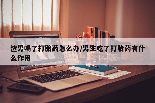 打胎药叫什么名字怎么购买渣男喝了打胎药怎么办/男生吃了打胎药有什么作用