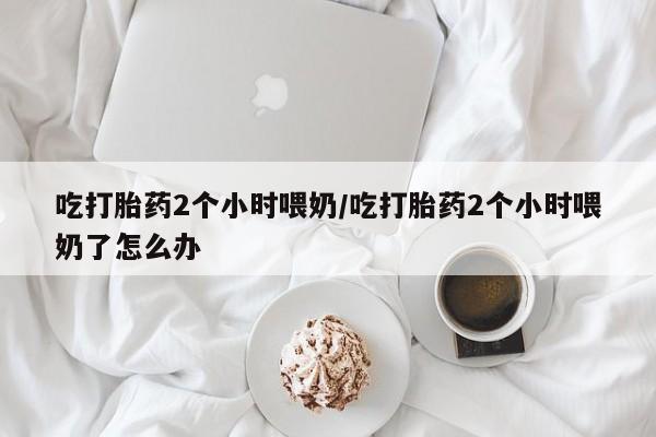 打胎药叫什么名字怎么购买吃打胎药2个小时喂奶/吃打胎药2个小时喂奶了怎么办